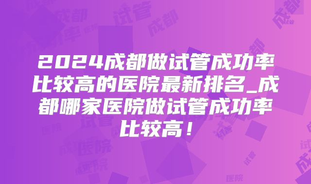 2024成都做试管成功率比较高的医院最新排名_成都哪家医院做试管成功率比较高!
