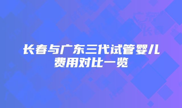 长春与广东三代试管婴儿费用对比一览