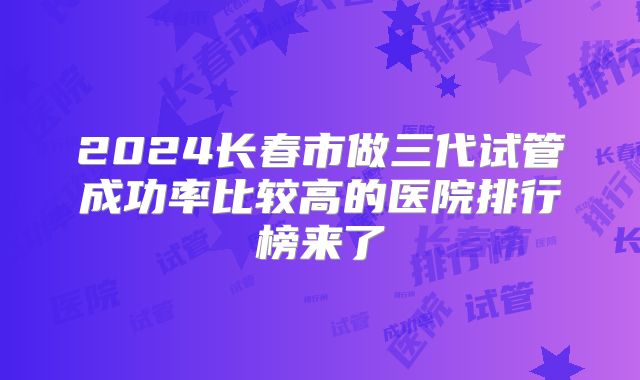 2024长春市做三代试管成功率比较高的医院排行榜来了