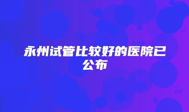 永州试管比较好的医院已公布