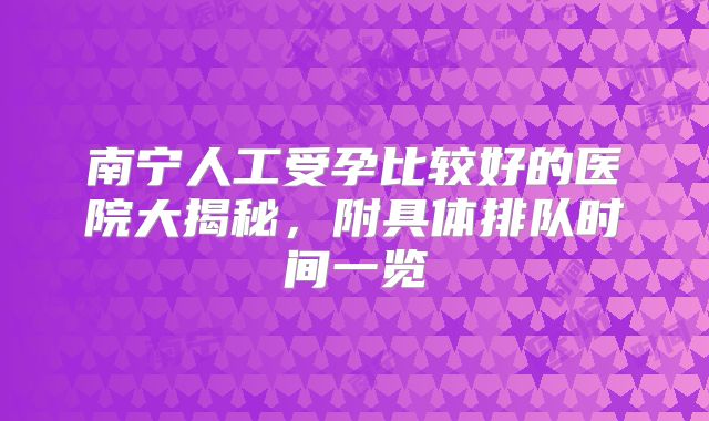 南宁人工受孕比较好的医院大揭秘，附具体排队时间一览