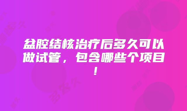 盆腔结核治疗后多久可以做试管,包含哪些个项目!