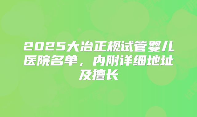 2025大冶正规试管婴儿医院名单，内附详细地址及擅长