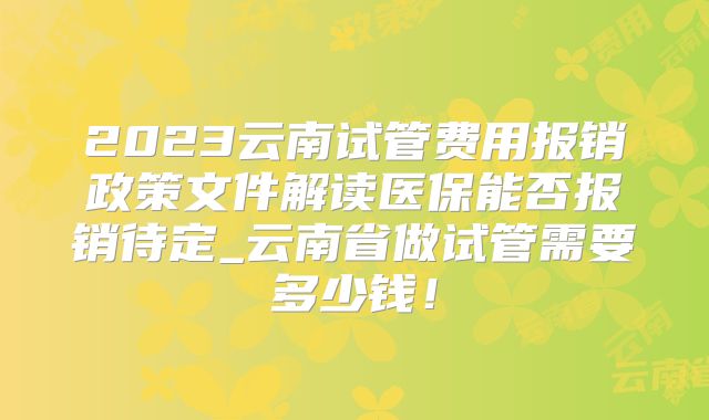2023云南试管费用报销政策文件解读医保能否报销待定_云南省做试管需要多少钱！
