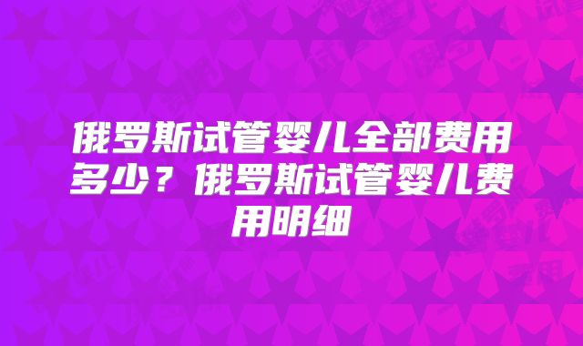 俄罗斯试管婴儿全部费用多少?俄罗斯试管婴儿费用明细