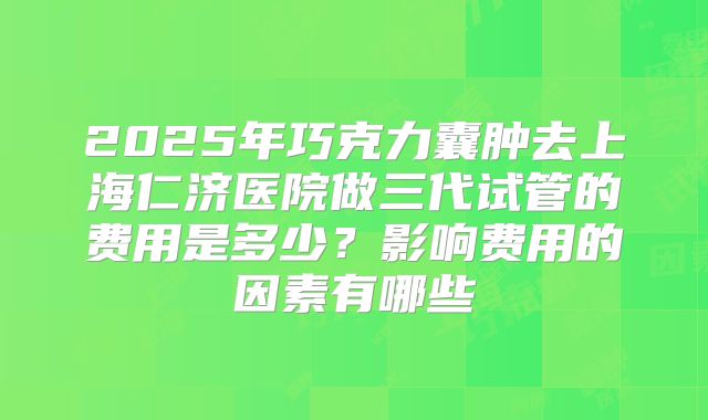 2025年巧克力囊肿去上海仁济医院做三代试管的费用是多少?影响费用的因素有哪些