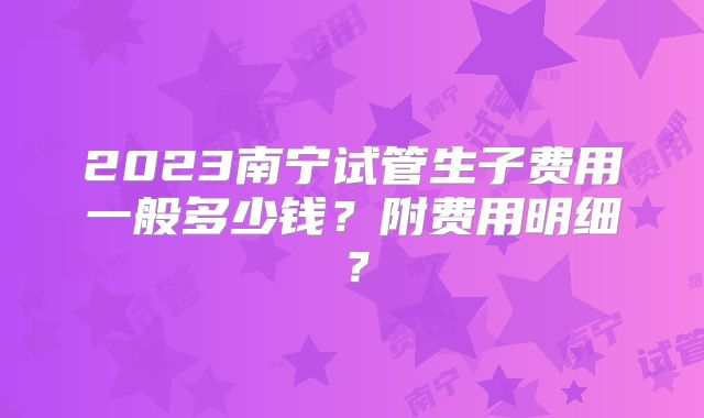 2023南宁试管生子费用一般多少钱？附费用明细？