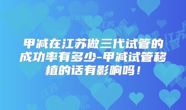 甲减在江苏做三代试管的成功率有多少-甲减试管移植的话有影响吗！
