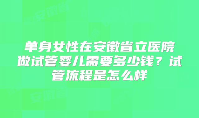 单身女性在安徽省立医院做试管婴儿需要多少钱?试管流程是怎么样