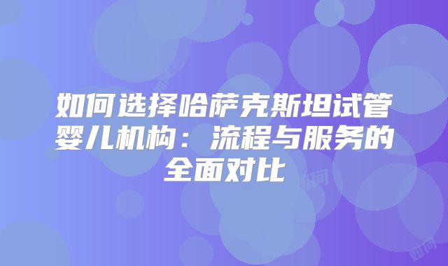 如何选择哈萨克斯坦试管婴儿机构：流程与服务的全面对比
