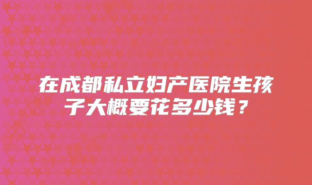 在成都私立妇产医院生孩子大概要花多少钱?
