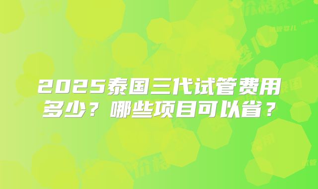 2025泰国三代试管费用多少?哪些项目可以省?