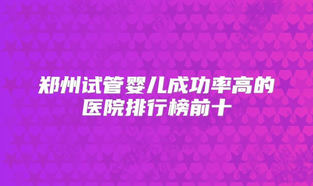 郑州试管婴儿成功率高的医院排行榜前十