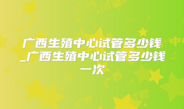 广西生殖中心试管多少钱_广西生殖中心试管多少钱一次