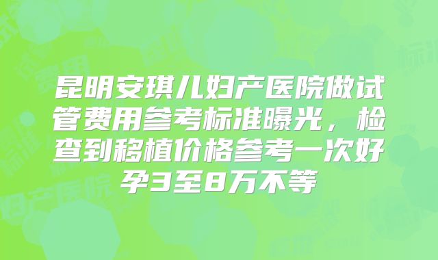 昆明安琪儿妇产医院做试管费用参考标准曝光，检查到移植价格参考一次好孕3至8万不等