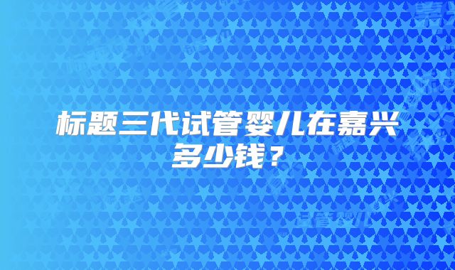 标题三代试管婴儿在嘉兴多少钱？