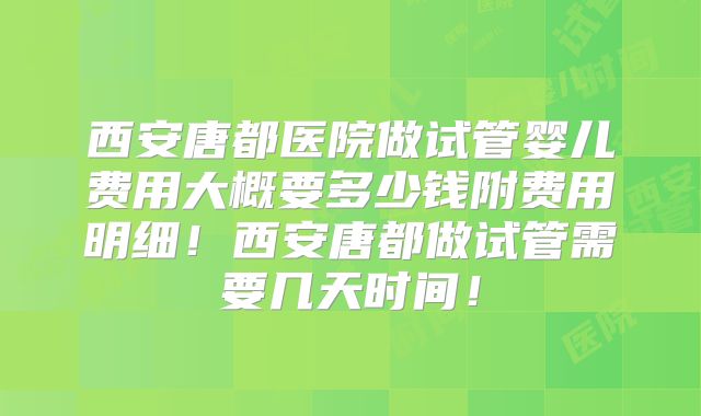 西安唐都医院做试管婴儿费用大概要多少钱附费用明细！西安唐都做试管需要几天时间！