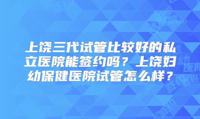 上饶三代试管比较好的私立医院能签约吗？上饶妇幼保健医院试管怎么样？