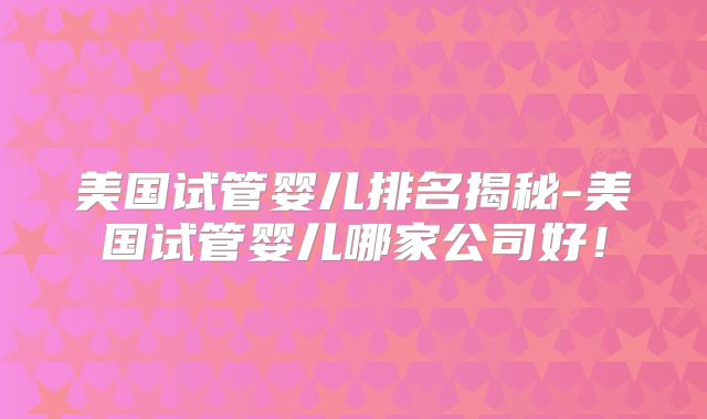 美国试管婴儿排名揭秘-美国试管婴儿哪家公司好！