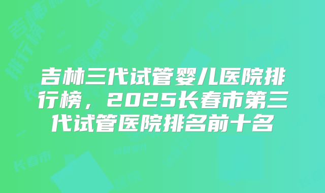 吉林三代试管婴儿医院排行榜，2025长春市第三代试管医院排名前十名