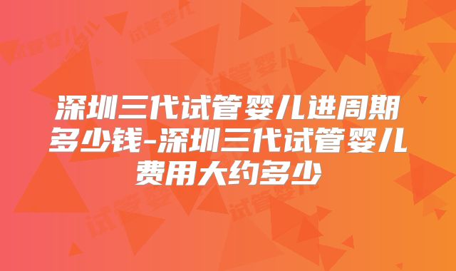 深圳三代试管婴儿进周期多少钱-深圳三代试管婴儿费用大约多少