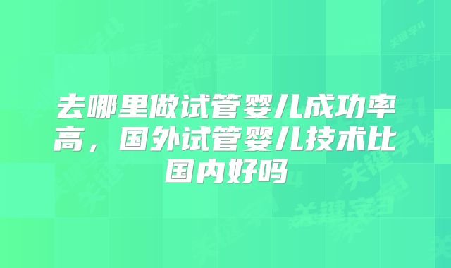 去哪里做试管婴儿成功率高，国外试管婴儿技术比国内好吗