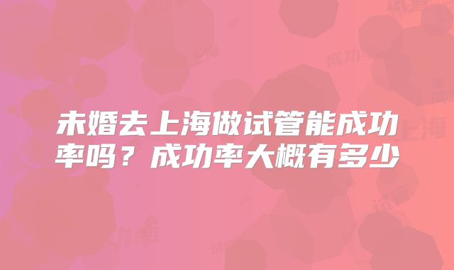 未婚去上海做试管能成功率吗?成功率大概有多少
