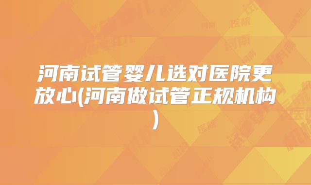 河南试管婴儿选对医院更放心(河南做试管正规机构)