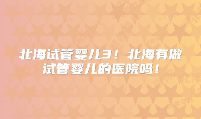 北海试管婴儿3！北海有做试管婴儿的医院吗！