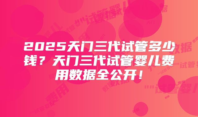 2025天门三代试管多少钱?天门三代试管婴儿费用数据全公开!