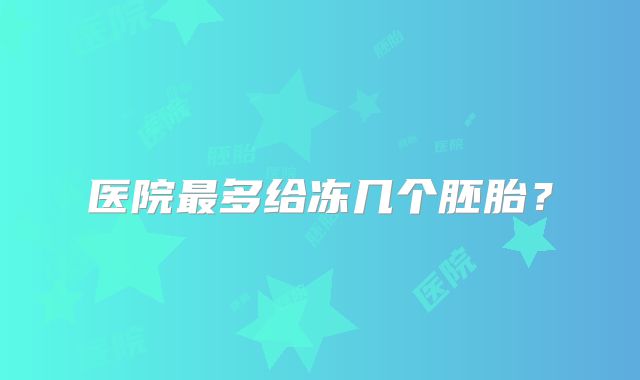 医院最多给冻几个胚胎？