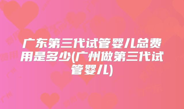 广东第三代试管婴儿总费用是多少(广州做第三代试管婴儿)