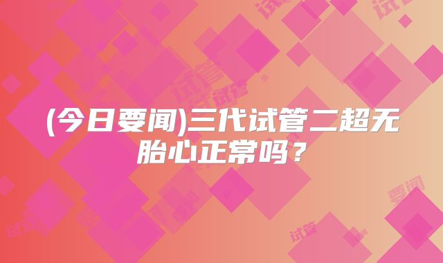 (今日要闻)三代试管二超无胎心正常吗？