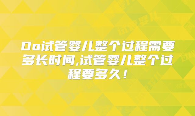 Do试管婴儿整个过程需要多长时间,试管婴儿整个过程要多久!