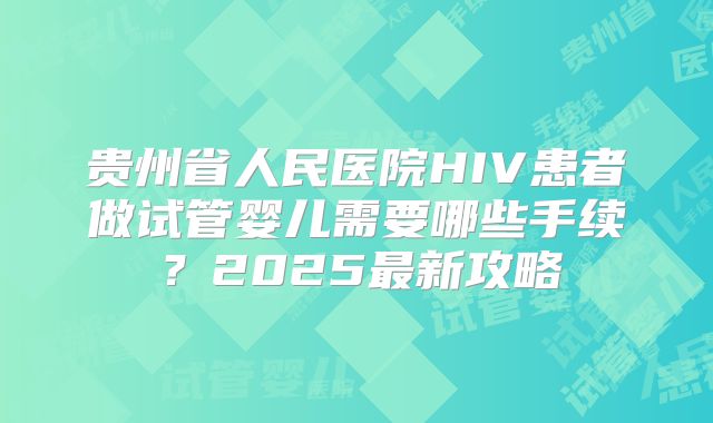 贵州省人民医院HIV患者做试管婴儿需要哪些手续？2025最新攻略