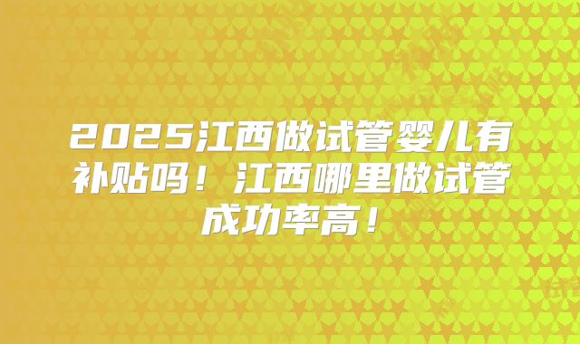 2025江西做试管婴儿有补贴吗！江西哪里做试管成功率高！