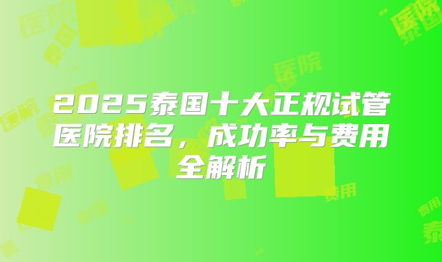 2025泰国十大正规试管医院排名，成功率与费用全解析