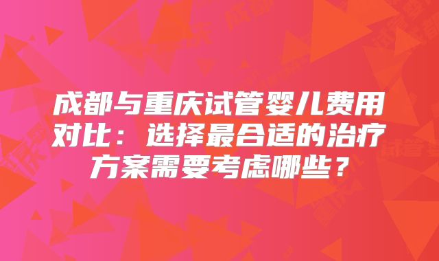 成都与重庆试管婴儿费用对比:选择最合适的治疗方案需要考虑哪些?