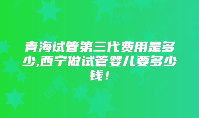 青海试管第三代费用是多少,西宁做试管婴儿要多少钱!