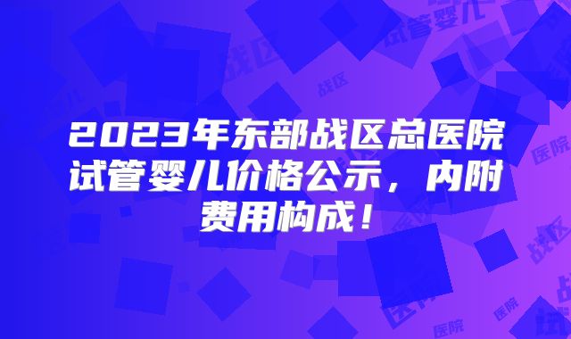 2023年东部战区总医院试管婴儿价格公示，内附费用构成！