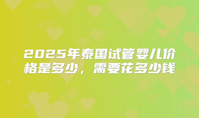2025年泰国试管婴儿价格是多少,需要花多少钱
