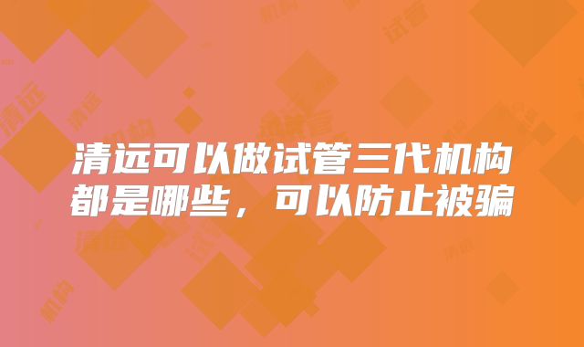 清远可以做试管三代机构都是哪些,可以防止被骗