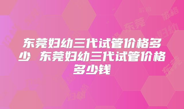 东莞妇幼三代试管价格多少 东莞妇幼三代试管价格多少钱