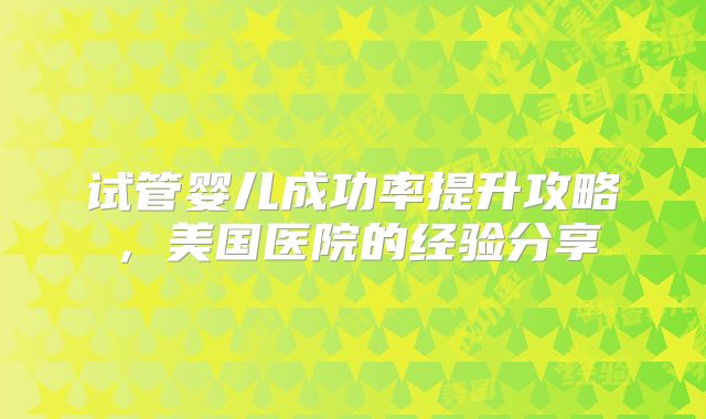试管婴儿成功率提升攻略,美国医院的经验分享