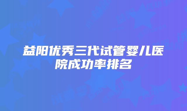 益阳优秀三代试管婴儿医院成功率排名