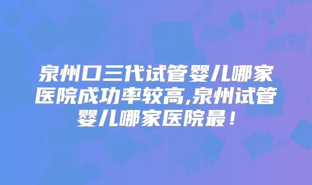 泉州口三代试管婴儿哪家医院成功率较高,泉州试管婴儿哪家医院最！