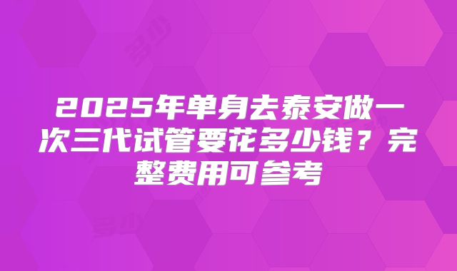 2025年单身去泰安做一次三代试管要花多少钱?完整费用可参考