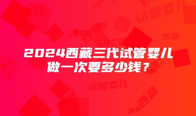 2024西藏三代试管婴儿做一次要多少钱?