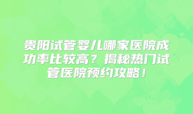 贵阳试管婴儿哪家医院成功率比较高？揭秘热门试管医院预约攻略！
