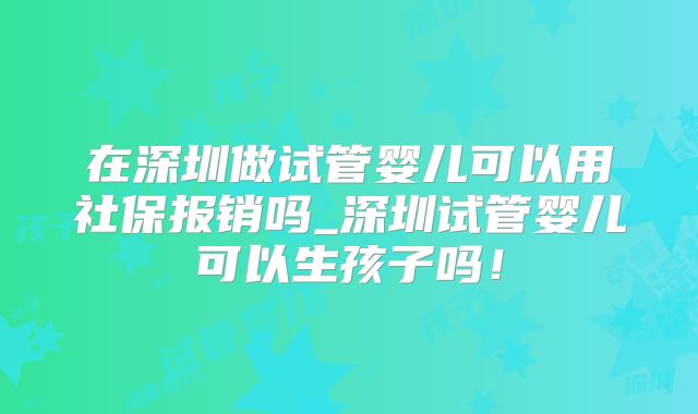 在深圳做试管婴儿可以用社保报销吗_深圳试管婴儿可以生孩子吗！